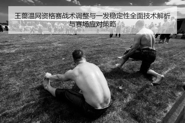王蔷温网资格赛战术调整与一发稳定性全面技术解析与赛场应对策略